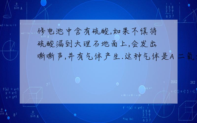 修电池中含有硫酸,如果不慎将硫酸漏到大理石地面上,会发出嘶嘶声,并有气体产生.这种气体是A 二氧化硫 B 二氧化碳 C 氢气 D 氧气