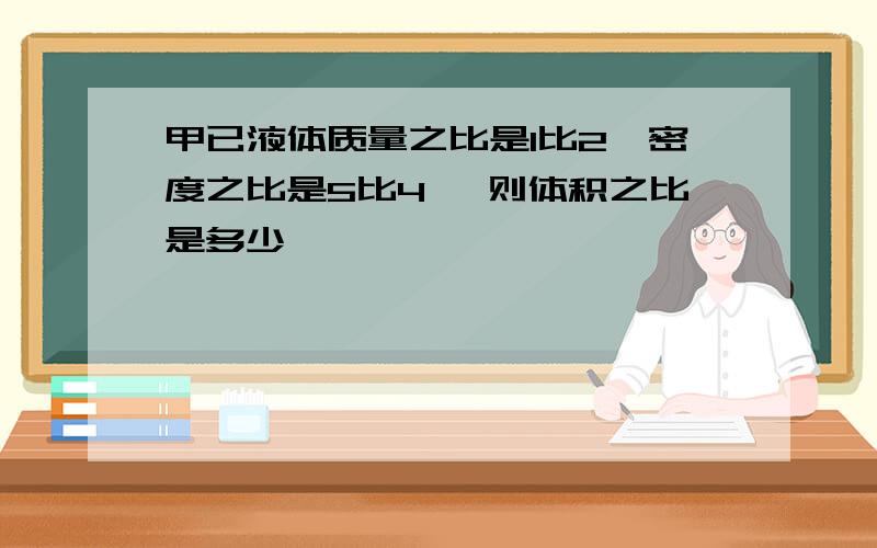 甲已液体质量之比是1比2,密度之比是5比4 ,则体积之比是多少