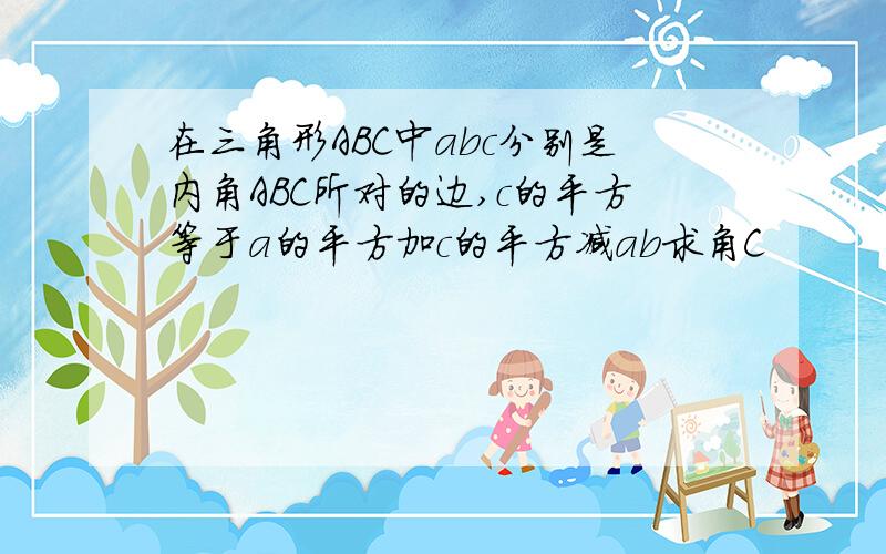 在三角形ABC中abc分别是内角ABC所对的边,c的平方等于a的平方加c的平方减ab求角C