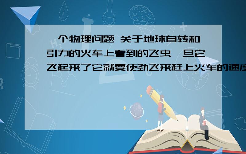 一个物理问题 关于地球自转和引力的火车上看到的飞虫一旦它飞起来了它就要使劲飞来赶上火车的速度才能落下为什么飞机飞的时候顺着地球自转的方向和逆着地球自转的方向速度是一样的