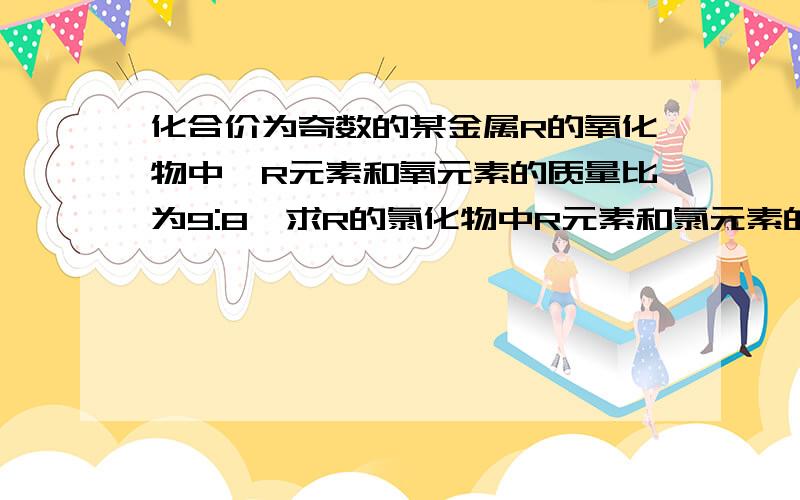 化合价为奇数的某金属R的氧化物中,R元素和氧元素的质量比为9:8,求R的氯化物中R元素和氯元素的质量比.