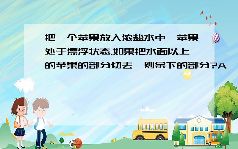 把一个苹果放入浓盐水中,苹果处于漂浮状态.如果把水面以上的苹果的部分切去,则余下的部分?A、沉入水底 B、任然漂浮 C、刚好悬浮