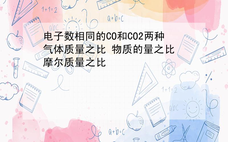 电子数相同的CO和CO2两种气体质量之比 物质的量之比 摩尔质量之比