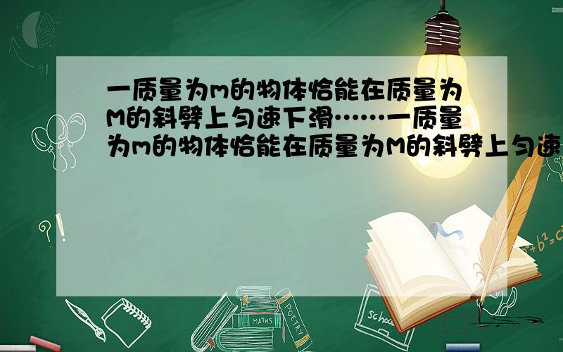 一质量为m的物体恰能在质量为M的斜劈上匀速下滑……一质量为m的物体恰能在质量为M的斜劈上匀速下滑,斜劈保持静止.现用一沿斜向下的外力F推此物体,使物体加速下滑,设此过程中斜劈受到