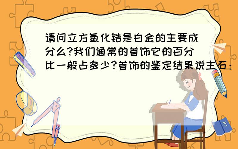 请问立方氧化锆是白金的主要成分么?我们通常的首饰它的百分比一般占多少?首饰的鉴定结果说主石：0.那通常说的立方氧化锆又是什么东西拉？它在首饰中的作用是什么？立方氧化锆是不是