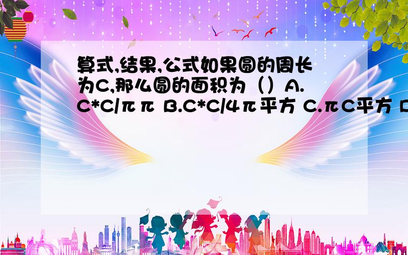 算式,结果,公式如果圆的周长为C,那么圆的面积为（）A.C*C/ππ B.C*C/4π平方 C.πC平方 D.C*C/4π若一个圆的周长和一个正方形的周长相等,那么圆的面积与正方形的面积大小关系为（）A.圆面积大于