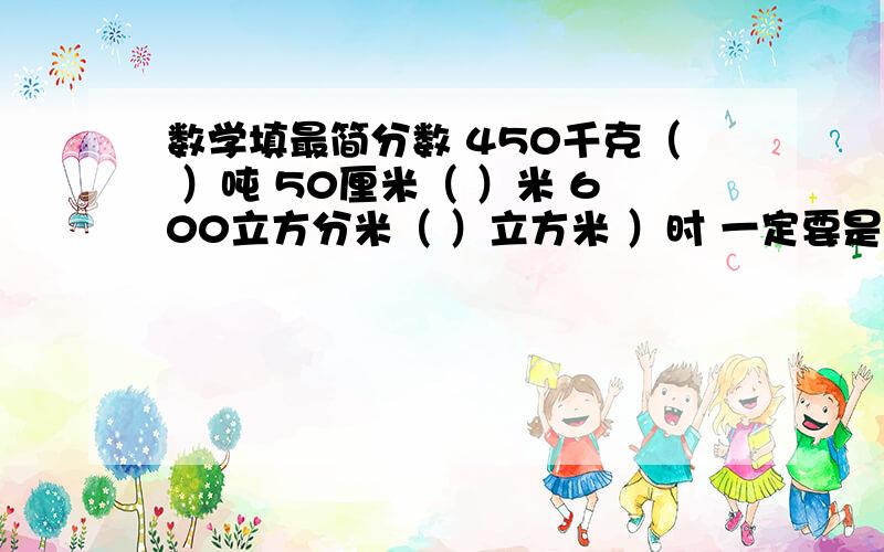 数学填最简分数 450千克（ ）吨 50厘米（ ）米 600立方分米（ ）立方米 ）时 一定要是最简分数