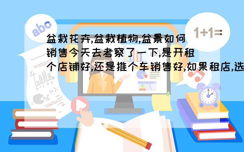 盆栽花卉,盆栽植物,盆景如何销售今天去考察了一下,是开租个店铺好,还是推个车销售好,如果租店,选址选在新开发楼盘好,还是在闹区好,还有如何宣传,做个单页打上产品和地址宣传,有没有效