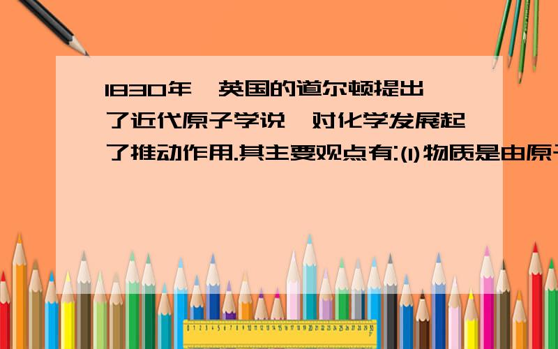 1830年,英国的道尔顿提出了近代原子学说,对化学发展起了推动作用.其主要观点有:(1)物质是由原子构成的;(2)原子是微小的不可分割的实心球体;(3)同种元素的原子性质和质量都相同.从前面所