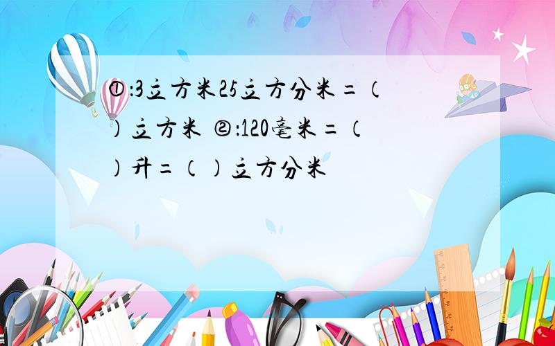 ①：3立方米25立方分米=（）立方米 ②：120毫米=（）升=（）立方分米