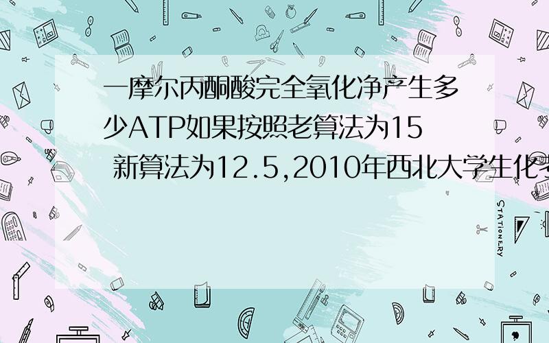 一摩尔丙酮酸完全氧化净产生多少ATP如果按照老算法为15 新算法为12.5,2010年西北大学生化考研真题中有这个题 12 15 18 21 24 到底怎么选啊~10年的题不会还是用老算法NADH=3FADH2=2 如果是按新算法