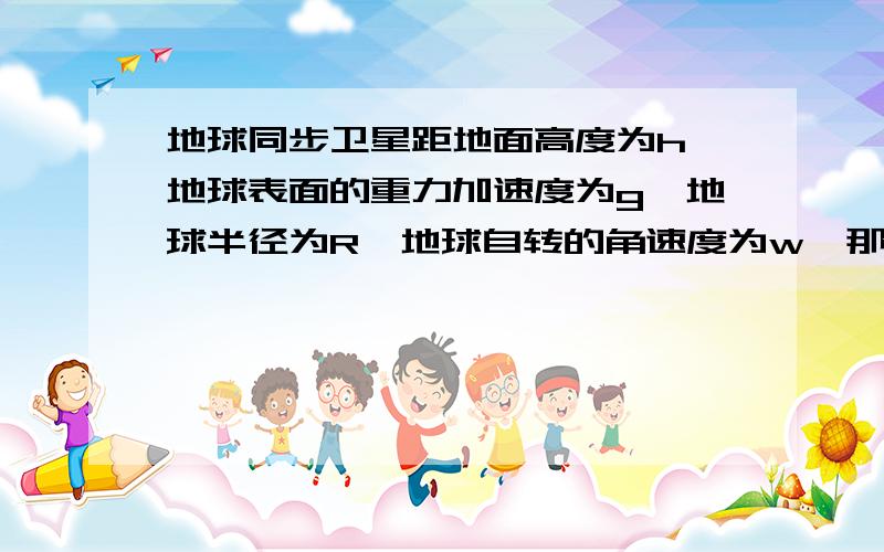 地球同步卫星距地面高度为h,地球表面的重力加速度为g,地球半径为R,地球自转的角速度为w,那么下列表达式表示同步卫星绕地球转动的线速度不正确的是