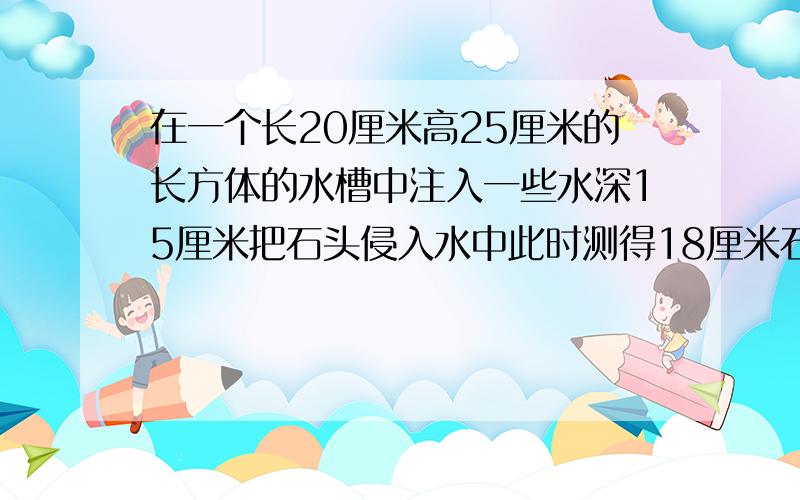 在一个长20厘米高25厘米的长方体的水槽中注入一些水深15厘米把石头侵入水中此时测得18厘米石头多少立方厘快