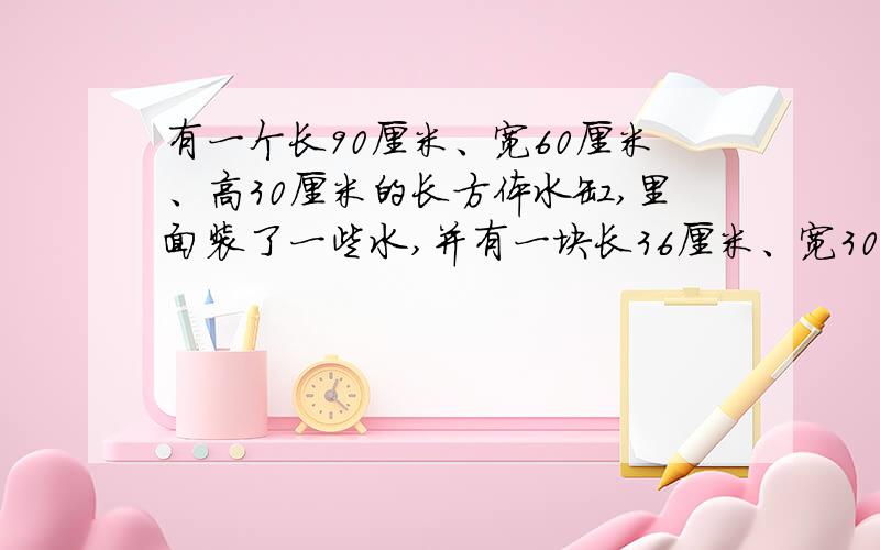 有一个长90厘米、宽60厘米、高30厘米的长方体水缸,里面装了一些水,并有一块长36厘米、宽30厘米的铁快沉于水中.如将铁块捞出,水面将下降2厘米,铁块高几厘米?