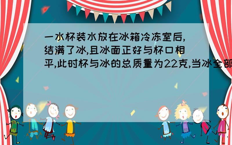 一水杯装水放在冰箱冷冻室后,结满了冰,且冰面正好与杯口相平,此时杯与冰的总质量为22克,当冰全部融化后,需向杯中加2ml水,水面正好与杯口相平,试求,(1)杯的容积;(2)杯的质量(冰的密度=0.9g/c