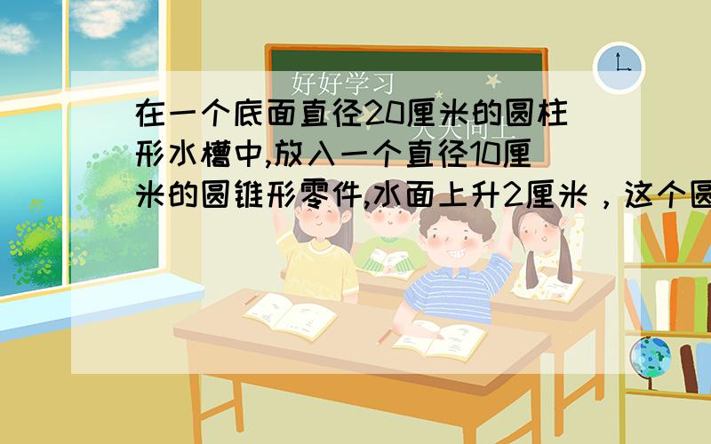 在一个底面直径20厘米的圆柱形水槽中,放入一个直径10厘米的圆锥形零件,水面上升2厘米，这个圆锥形零件的高是多少厘米/