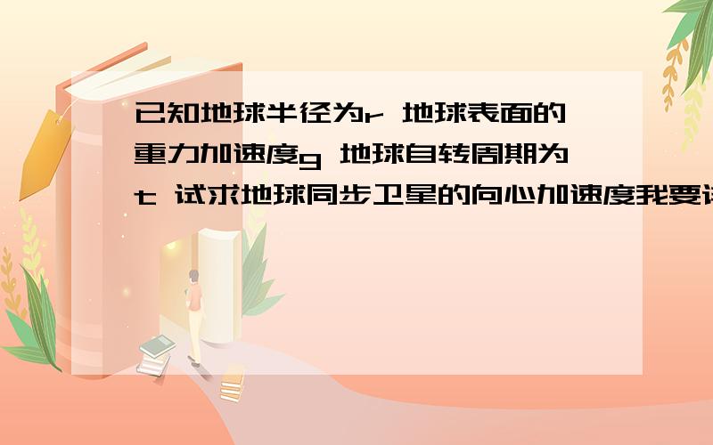 已知地球半径为r 地球表面的重力加速度g 地球自转周期为t 试求地球同步卫星的向心加速度我要详细的过程,结果要求出来.