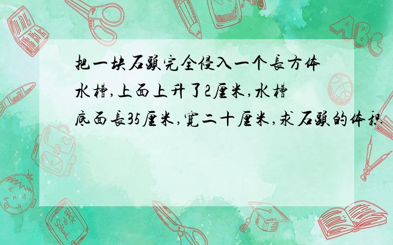 把一块石头完全侵入一个长方体水槽,上面上升了2厘米,水槽底面长35厘米,宽二十厘米,求石头的体积