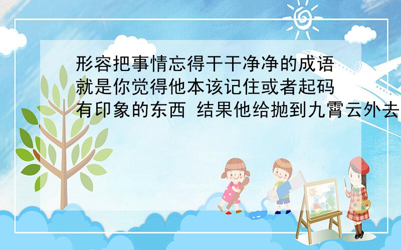 形容把事情忘得干干净净的成语就是你觉得他本该记住或者起码有印象的东西 结果他给抛到九霄云外去了 一点印象都没有这种状态该用什么成语来形容呢?