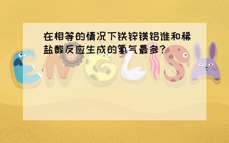 在相等的情况下铁锌镁铝谁和稀盐酸反应生成的氢气最多?