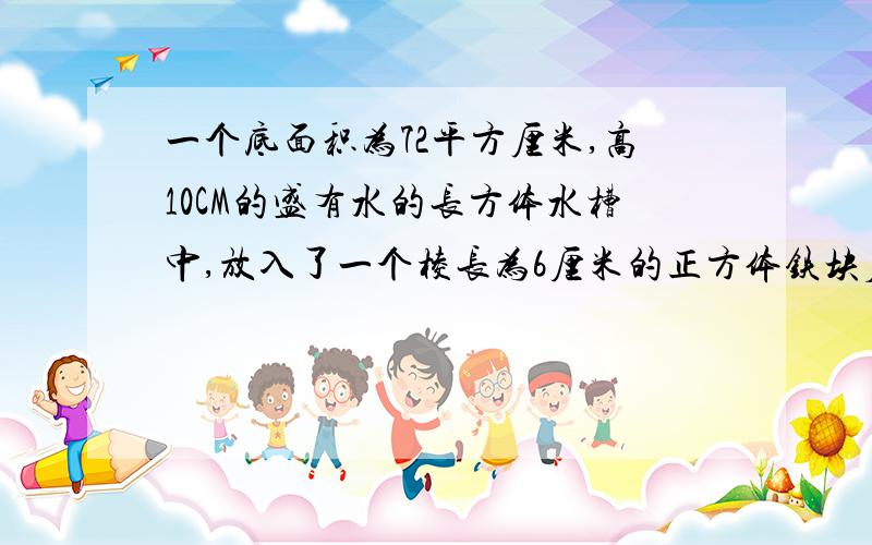 一个底面积为72平方厘米,高10CM的盛有水的长方体水槽中,放入了一个棱长为6厘米的正方体铁块后一个底面积为72平方厘米，高10CM的盛有水的长方体水槽中，放入了一个棱长为6厘米的正方体铁