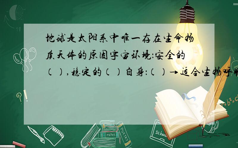 地球是太阳系中唯一存在生命物质天体的原因宇宙环境：安全的（）,稳定的（）自身：（）→适合生物呼吸的大气,（）→温度变化稳定