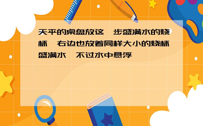 天平的桌盘放这一步盛满水的烧杯,右边也放着同样大小的烧杯盛满水,不过水中悬浮