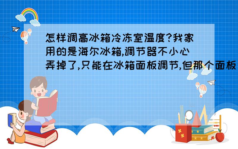 怎样调高冰箱冷冻室温度?我家用的是海尔冰箱,调节器不小心弄掉了,只能在冰箱面板调节,但那个面板只能调低不能调高,目前冷冻室都负三十四度了,而且似乎还在自动降低温度,谁能教我怎样