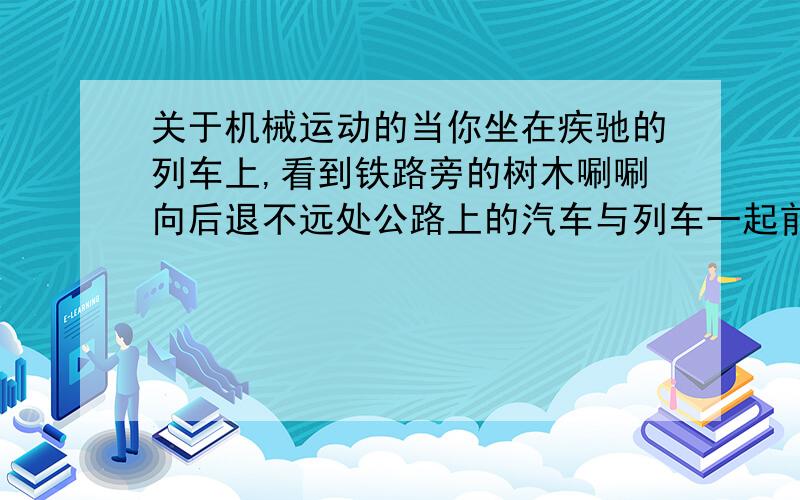 关于机械运动的当你坐在疾驰的列车上,看到铁路旁的树木唰唰向后退不远处公路上的汽车与列车一起前进,这是因为前者以什么为参照物?后者以什么为参照物?