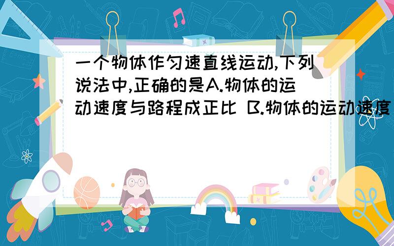 一个物体作匀速直线运动,下列说法中,正确的是A.物体的运动速度与路程成正比 B.物体的运动速度与时间成反比C.物体的运动路程与时间成正比 D.以上说法都不正确.