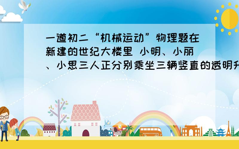 一道初二“机械运动”物理题在新建的世纪大楼里 小明、小丽、小思三人正分别乘坐三辆竖直的透明升降电梯 小明看到小丽正在上升、小思正在上升 小丽看到小明下降、小思上升 小思看到