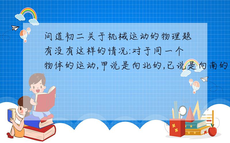 问道初二关于机械运动的物理题有没有这样的情况:对于同一个物体的运动,甲说是向北的,已说是向南的,丙说是静止的.提出的问题可能有些幼稚,