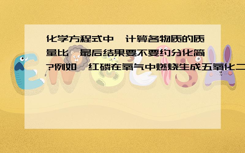 化学方程式中,计算各物质的质量比,最后结果要不要约分化简?例如,红磷在氧气中燃烧生成五氧化二磷.该反应中磷、氧气、五氧化二磷的质量比是124：160:284还是31：40：71?