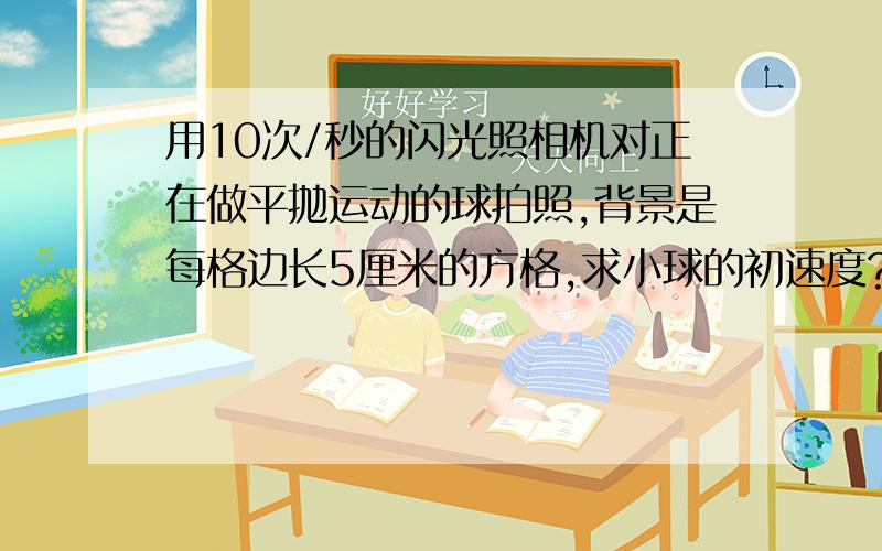 用10次/秒的闪光照相机对正在做平抛运动的球拍照,背景是每格边长5厘米的方格,求小球的初速度?