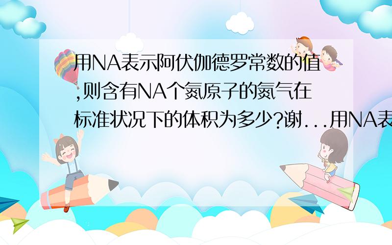 用NA表示阿伏伽德罗常数的值,则含有NA个氮原子的氮气在标准状况下的体积为多少?谢...用NA表示阿伏伽德罗常数的值,则含有NA个氮原子的氮气在标准状况下的体积为多少?尊敬的用户,您的问题