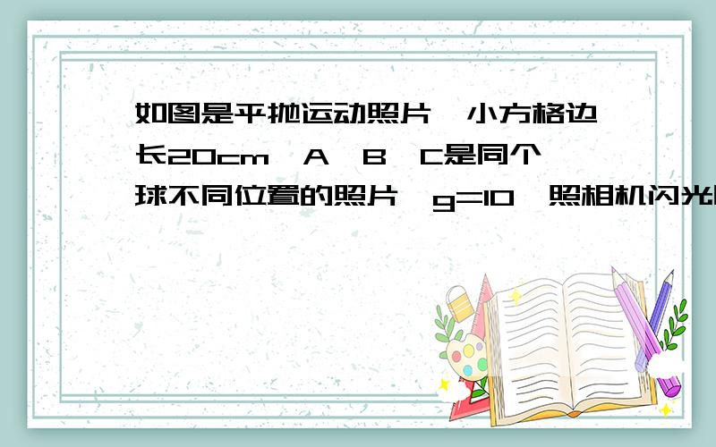 如图是平抛运动照片,小方格边长20cm,A,B,C是同个球不同位置的照片,g=10,照相机闪光时间间隔多少?还有球的水平抛出的初速度多少？？