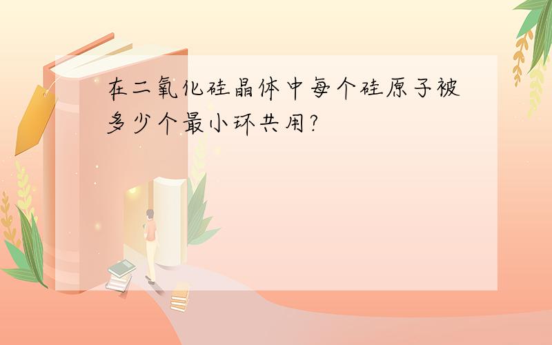 在二氧化硅晶体中每个硅原子被多少个最小环共用?