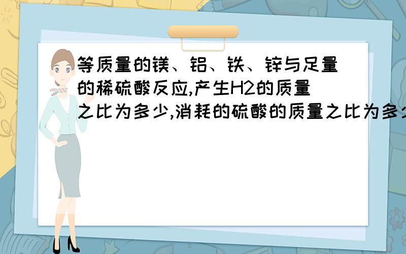 等质量的镁、铝、铁、锌与足量的稀硫酸反应,产生H2的质量之比为多少,消耗的硫酸的质量之比为多少要求详解啊,不然不给分,要是好,