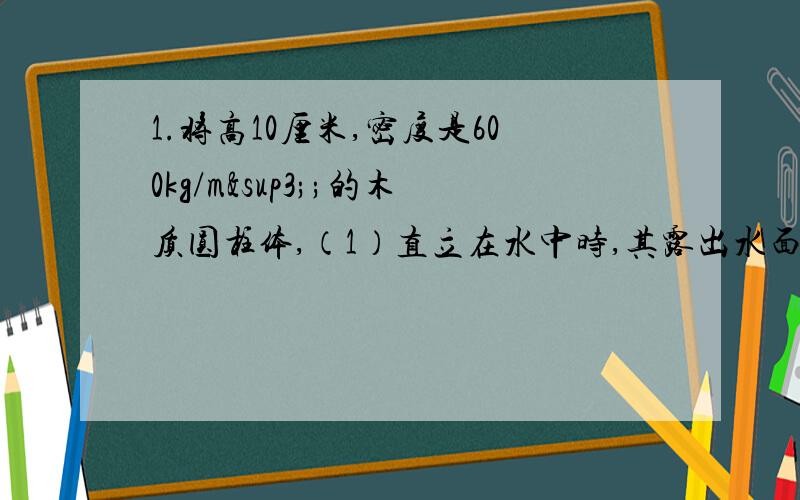 1.将高10厘米,密度是600kg/m³;的木质圆柱体,（1）直立在水中时,其露出水面部分高多少厘米?（2）如果将圆柱体露出部分切去,再将它放在酒精中,要使它全部浸没,必须竖直向下施加0.1176牛顿,