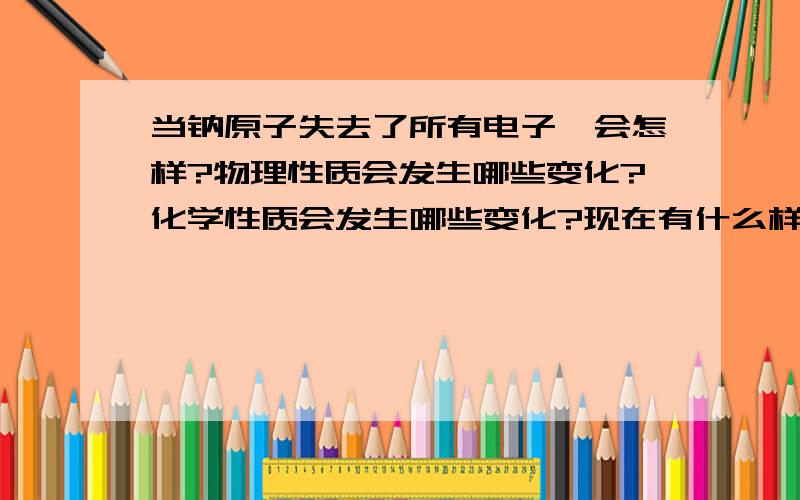 当钠原子失去了所有电子,会怎样?物理性质会发生哪些变化?化学性质会发生哪些变化?现在有什么样的技术手段将一个原子的所有电子剥离?