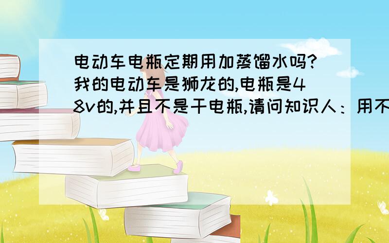 电动车电瓶定期用加蒸馏水吗?我的电动车是狮龙的,电瓶是48v的,并且不是干电瓶,请问知识人：用不用定期添加蒸馏水?已经骑一年多了,