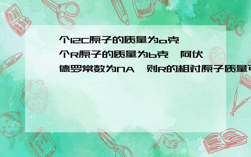 一个12C原子的质量为a克,一个R原子的质量为b克,阿伏伽德罗常数为NA,则R的相对原子质量可以表示为______真的不懂啊,谁大发慈悲说下