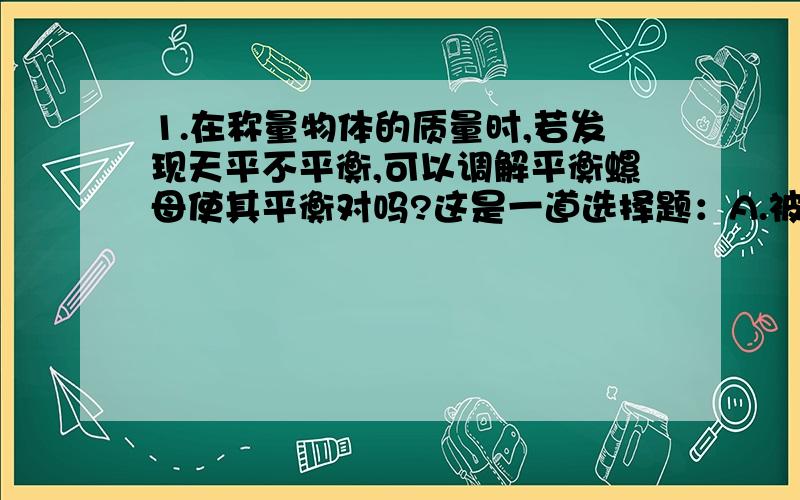 1.在称量物体的质量时,若发现天平不平衡,可以调解平衡螺母使其平衡对吗?这是一道选择题：A.被测物体的质量可以超过天平的质量.B.称物体质量时,要把被测物体放置在天平的右盘上.C.在称