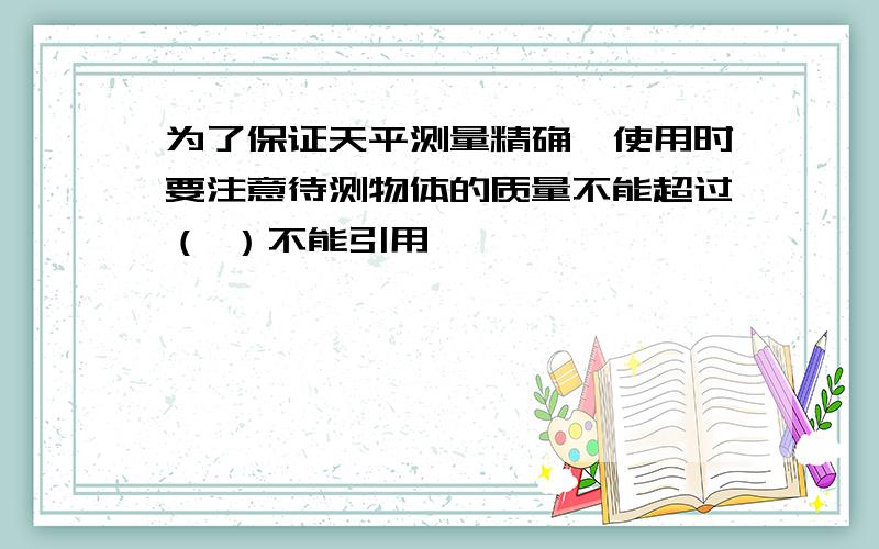 为了保证天平测量精确,使用时要注意待测物体的质量不能超过（ ）不能引用,