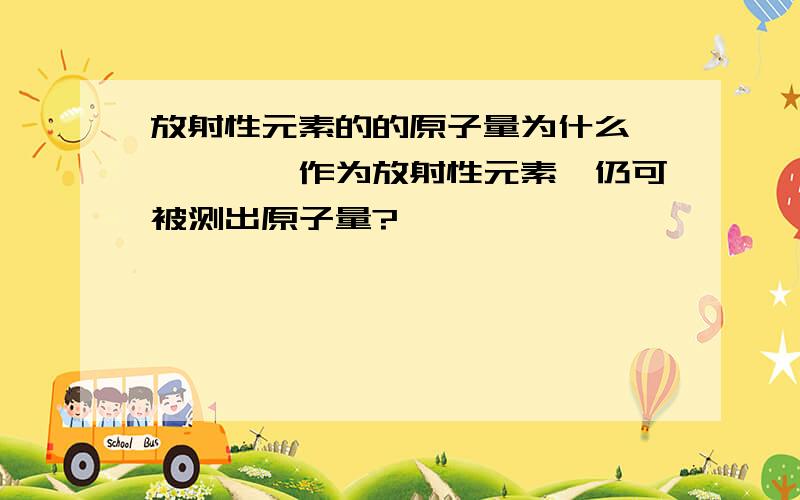 放射性元素的的原子量为什么钍、镤、铀作为放射性元素,仍可被测出原子量?