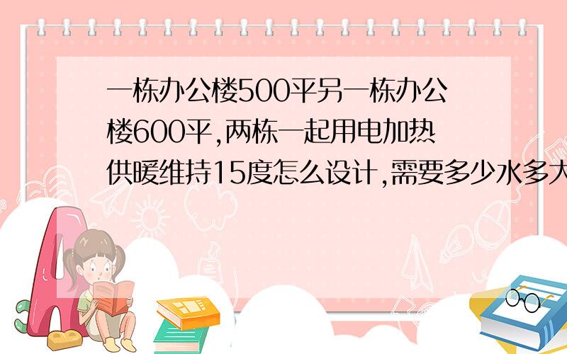 一栋办公楼500平另一栋办公楼600平,两栋一起用电加热供暖维持15度怎么设计,需要多少水多大功率加热?