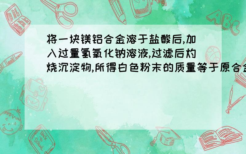 将一块镁铝合金溶于盐酸后,加入过量氢氧化钠溶液,过滤后灼烧沉淀物,所得白色粉末的质量等于原合金的质量,则该合金中镁和铝的质量比为：（）?答案是：3：2我做不出来到底应该怎么做?