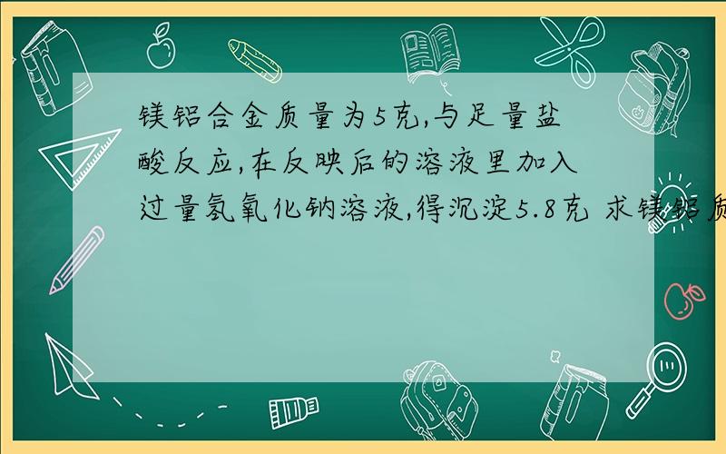 镁铝合金质量为5克,与足量盐酸反应,在反映后的溶液里加入过量氢氧化钠溶液,得沉淀5.8克 求镁铝质量各多少