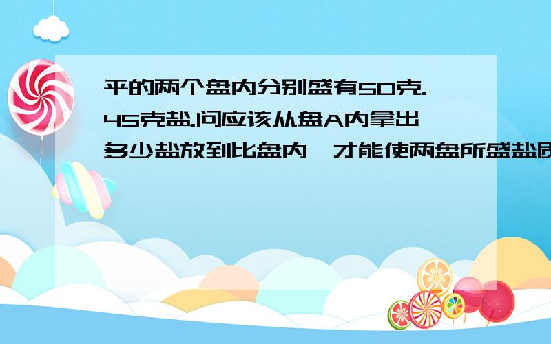 平的两个盘内分别盛有50克.45克盐.问应该从盘A内拿出多少盐放到比盘内,才能使两盘所盛盐质量相同?