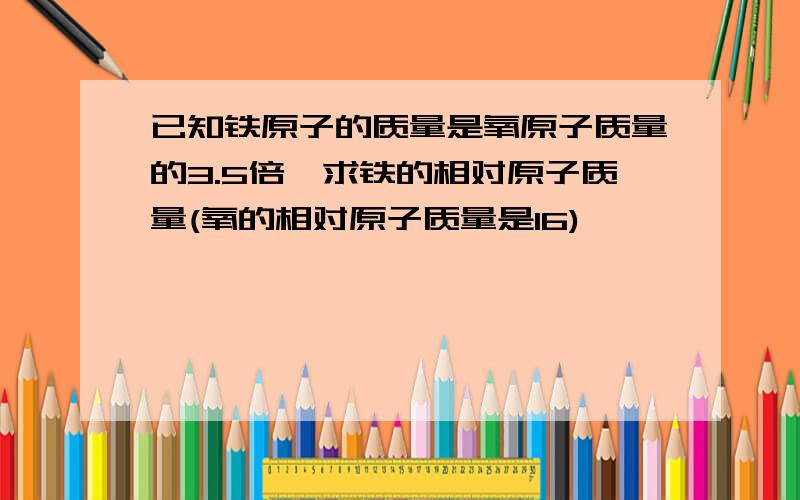 已知铁原子的质量是氧原子质量的3.5倍,求铁的相对原子质量(氧的相对原子质量是16)